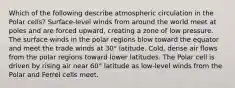 Which of the following describe atmospheric circulation in the Polar cells? Surface-level winds from around the world meet at poles and are forced upward, creating a zone of low pressure. The surface winds in the polar regions blow toward the equator and meet the trade winds at 30° latitude. Cold, dense air flows from the polar regions toward lower latitudes. The Polar cell is driven by rising air near 60° latitude as low-level winds from the Polar and Ferrel cells meet.