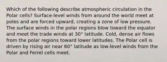 Which of the following describe atmospheric circulation in the Polar cells? Surface-level winds from around the world meet at poles and are forced upward, creating a zone of low pressure. The surface winds in the polar regions blow toward the equator and meet the trade winds at 30° latitude. Cold, dense air flows from the polar regions toward lower latitudes. The Polar cell is driven by rising air near 60° latitude as low-level winds from the Polar and Ferrel cells meet.