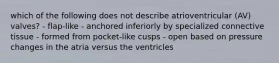 which of the following does not describe atrioventricular (AV) valves? - flap-like - anchored inferiorly by specialized connective tissue - formed from pocket-like cusps - open based on pressure changes in the atria versus the ventricles