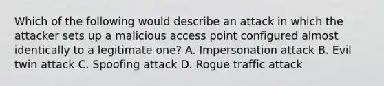 Which of the following would describe an attack in which the attacker sets up a malicious access point configured almost identically to a legitimate one? A. Impersonation attack B. Evil twin attack C. Spoofing attack D. Rogue traffic attack