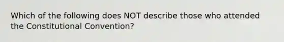 Which of the following does NOT describe those who attended the Constitutional Convention?