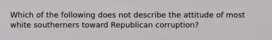 Which of the following does not describe the attitude of most white southerners toward Republican corruption?