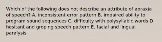 Which of the following does not describe an attribute of apraxia of speech? A. inconsistent error pattern B. impaired ability to program sound sequences C. difficulty with polysyllabic words D. hesitant and groping speech pattern E. facial and lingual paralysis