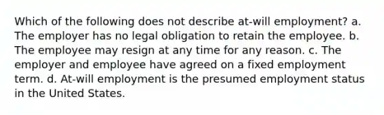 Which of the following does not describe at-will employment? a. The employer has no legal obligation to retain the employee. b. The employee may resign at any time for any reason. c. The employer and employee have agreed on a fixed employment term. d. At-will employment is the presumed employment status in the United States.