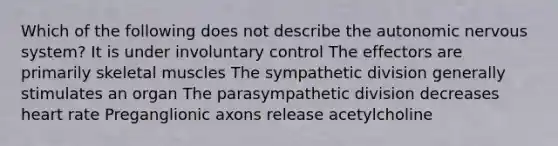 Which of the following does not describe the autonomic nervous system? It is under involuntary control The effectors are primarily skeletal muscles The sympathetic division generally stimulates an organ The parasympathetic division decreases heart rate Preganglionic axons release acetylcholine