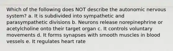 Which of the following does NOT describe the autonomic nervous system? a. It is subdivided into sympathetic and parasympathetic divisions b. Neurons release norepinephrine or acetylcholine onto their target organ c. It controls voluntary movements d. It forms synapses with smooth muscles in blood vessels e. It regulates heart rate