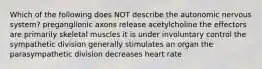 Which of the following does NOT describe the autonomic nervous system? preganglionic axons release acetylcholine the effectors are primarily skeletal muscles it is under involuntary control the sympathetic division generally stimulates an organ the parasympathetic division decreases heart rate