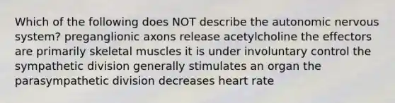 Which of the following does NOT describe the autonomic nervous system? preganglionic axons release acetylcholine the effectors are primarily skeletal muscles it is under involuntary control the sympathetic division generally stimulates an organ the parasympathetic division decreases heart rate