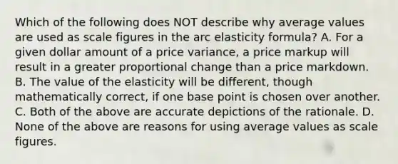 Which of the following does NOT describe why average values are used as scale figures in the arc elasticity formula? A. For a given dollar amount of a price variance, a price markup will result in a greater proportional change than a price markdown. B. The value of the elasticity will be different, though mathematically correct, if one base point is chosen over another. C. Both of the above are accurate depictions of the rationale. D. None of the above are reasons for using average values as scale figures.