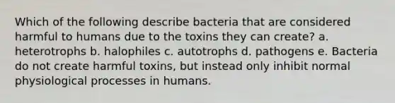 Which of the following describe bacteria that are considered harmful to humans due to the toxins they can create? a. heterotrophs b. halophiles c. autotrophs d. pathogens e. Bacteria do not create harmful toxins, but instead only inhibit normal physiological processes in humans.