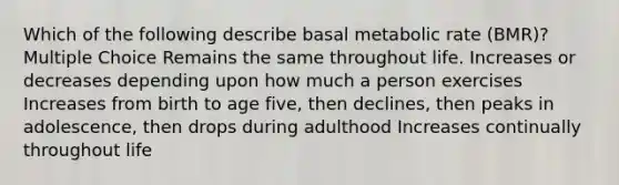 Which of the following describe basal metabolic rate (BMR)? Multiple Choice Remains the same throughout life. Increases or decreases depending upon how much a person exercises Increases from birth to age five, then declines, then peaks in adolescence, then drops during adulthood Increases continually throughout life