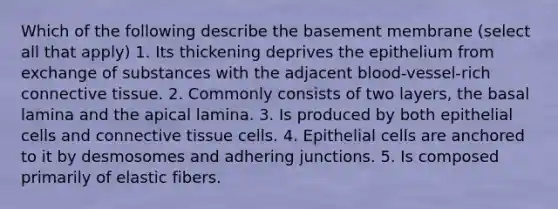 Which of the following describe the basement membrane (select all that apply) 1. Its thickening deprives the epithelium from exchange of substances with the adjacent blood-vessel-rich <a href='https://www.questionai.com/knowledge/kYDr0DHyc8-connective-tissue' class='anchor-knowledge'>connective tissue</a>. 2. Commonly consists of two layers, the basal lamina and the apical lamina. 3. Is produced by both epithelial cells and connective tissue cells. 4. Epithelial cells are anchored to it by desmosomes and adhering junctions. 5. Is composed primarily of elastic fibers.