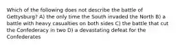 Which of the following does not describe the battle of Gettysburg? A) the only time the South invaded the North B) a battle with heavy casualties on both sides C) the battle that cut the Confederacy in two D) a devastating defeat for the Confederates
