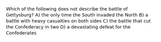 Which of the following does not describe the battle of Gettysburg? A) the only time the South invaded the North B) a battle with heavy casualties on both sides C) the battle that cut the Confederacy in two D) a devastating defeat for the Confederates