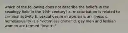 which of the following does not describe the beliefs in the sexology field in the 19th century? a. masturbation is related to criminal activity b. sexual desire in women is an illness c. homosexuality is a "victimless crime" d. gay men and lesbian women are termed "inverts"