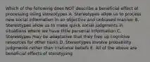 Which of the following does NOT describe a beneficial effect of processing using stereotypes A. Stereotypes allow us to process new social information in an objective and unbiased manner B. Stereotypes allow us to make quick social judgments in situations where we have little personal information C. Stereotypes may be adaptative that they free up cognitive resources for other tasks D. Stereotypes involve probability judgments rather than irrational beliefs E. All of the above are beneficial effects of sterotyping