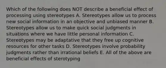 Which of the following does NOT describe a beneficial effect of processing using stereotypes A. Stereotypes allow us to process new social information in an objective and unbiased manner B. Stereotypes allow us to make quick social judgments in situations where we have little personal information C. Stereotypes may be adaptative that they free up cognitive resources for other tasks D. Stereotypes involve probability judgments rather than irrational beliefs E. All of the above are beneficial effects of sterotyping