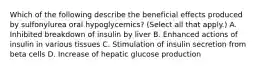 Which of the following describe the beneficial effects produced by sulfonylurea oral hypoglycemics? (Select all that apply.) A. Inhibited breakdown of insulin by liver B. Enhanced actions of insulin in various tissues C. Stimulation of insulin secretion from beta cells D. Increase of hepatic glucose production