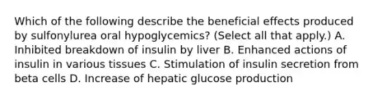 Which of the following describe the beneficial effects produced by sulfonylurea oral hypoglycemics? (Select all that apply.) A. Inhibited breakdown of insulin by liver B. Enhanced actions of insulin in various tissues C. Stimulation of insulin secretion from beta cells D. Increase of hepatic glucose production