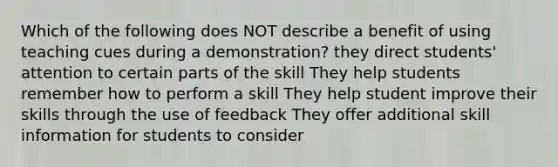 Which of the following does NOT describe a benefit of using teaching cues during a demonstration? they direct students' attention to certain parts of the skill They help students remember how to perform a skill They help student improve their skills through the use of feedback They offer additional skill information for students to consider