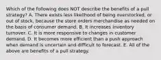 Which of the following does NOT describe the benefits of a pull strategy? A. There exists less likelihood of being overstocked, or out of stock, because the store orders merchandise as needed on the basis of consumer demand. B. It increases inventory turnover. C. It is more responsive to changes in customer demand. D. It becomes more efficient than a push approach when demand is uncertain and difficult to forecast. E. All of the above are benefits of a pull strategy.