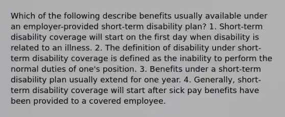 Which of the following describe benefits usually available under an employer-provided short-term disability plan? 1. Short-term disability coverage will start on the first day when disability is related to an illness. 2. The definition of disability under short-term disability coverage is defined as the inability to perform the normal duties of one's position. 3. Benefits under a short-term disability plan usually extend for one year. 4. Generally, short-term disability coverage will start after sick pay benefits have been provided to a covered employee.