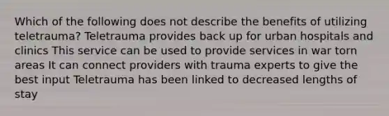 Which of the following does not describe the benefits of utilizing teletrauma? Teletrauma provides back up for urban hospitals and clinics This service can be used to provide services in war torn areas It can connect providers with trauma experts to give the best input Teletrauma has been linked to decreased lengths of stay