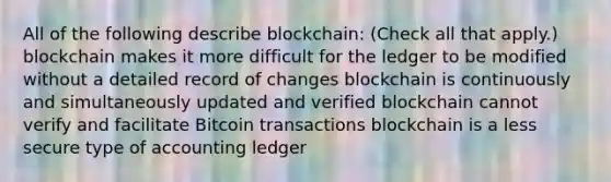 All of the following describe blockchain: (Check all that apply.) blockchain makes it more difficult for the ledger to be modified without a detailed record of changes blockchain is continuously and simultaneously updated and verified blockchain cannot verify and facilitate Bitcoin transactions blockchain is a less secure type of accounting ledger