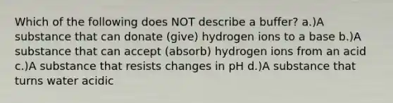 Which of the following does NOT describe a buffer? a.)A substance that can donate (give) hydrogen ions to a base b.)A substance that can accept (absorb) hydrogen ions from an acid c.)A substance that resists changes in pH d.)A substance that turns water acidic