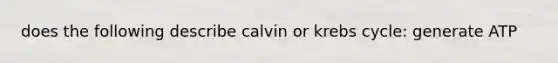 does the following describe calvin or krebs cycle: generate ATP