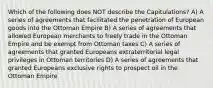 Which of the following does NOT describe the Capitulations? A) A series of agreements that facilitated the penetration of European goods into the Ottoman Empire B) A series of agreements that allowed European merchants to freely trade in the Ottoman Empire and be exempt from Ottoman taxes C) A series of agreements that granted Europeans extraterritorial legal privileges in Ottoman territories D) A series of agreements that granted Europeans exclusive rights to prospect oil in the Ottoman Empire