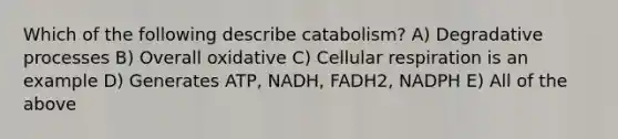 Which of the following describe catabolism? A) Degradative processes B) Overall oxidative C) Cellular respiration is an example D) Generates ATP, NADH, FADH2, NADPH E) All of the above