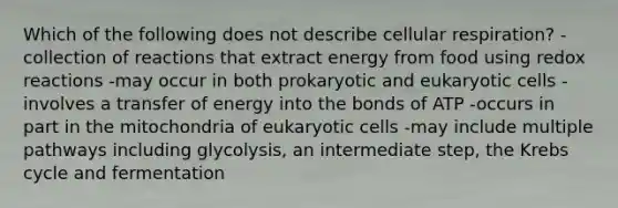 Which of the following does not describe cellular respiration? -collection of reactions that extract energy from food using redox reactions -may occur in both prokaryotic and eukaryotic cells -involves a transfer of energy into the bonds of ATP -occurs in part in the mitochondria of eukaryotic cells -may include multiple pathways including glycolysis, an intermediate step, the Krebs cycle and fermentation