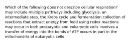 Which of the following does not describe cellular respiration? may include multiple pathways including glycolysis, an intermediate step, the Krebs cycle and fermentation collection of reactions that extract energy from food using redox reactions may occur in both prokaryotic and eukaryotic cells involves a transfer of energy into the bonds of ATP occurs in part in the mitochondria of eukaryotic cells