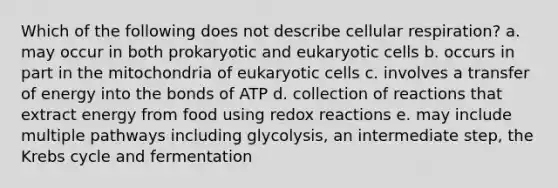 Which of the following does not describe cellular respiration? a. may occur in both prokaryotic and eukaryotic cells b. occurs in part in the mitochondria of eukaryotic cells c. involves a transfer of energy into the bonds of ATP d. collection of reactions that extract energy from food using redox reactions e. may include multiple pathways including glycolysis, an intermediate step, the Krebs cycle and fermentation