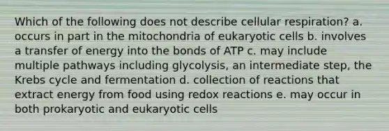 Which of the following does not describe cellular respiration? a. occurs in part in the mitochondria of eukaryotic cells b. involves a transfer of energy into the bonds of ATP c. may include multiple pathways including glycolysis, an intermediate step, the Krebs cycle and fermentation d. collection of reactions that extract energy from food using redox reactions e. may occur in both prokaryotic and eukaryotic cells