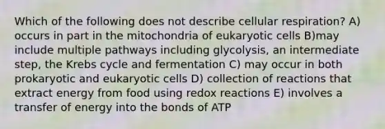 Which of the following does not describe cellular respiration? A) occurs in part in the mitochondria of eukaryotic cells B)may include multiple pathways including glycolysis, an intermediate step, the Krebs cycle and fermentation C) may occur in both prokaryotic and eukaryotic cells D) collection of reactions that extract energy from food using redox reactions E) involves a transfer of energy into the bonds of ATP