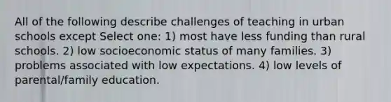 All of the following describe challenges of teaching in urban schools except Select one: 1) most have less funding than rural schools. 2) low socioeconomic status of many families. 3) problems associated with low expectations. 4) low levels of parental/family education.