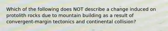 Which of the following does NOT describe a change induced on protolith rocks due to mountain building as a result of convergent-margin tectonics and continental collision?