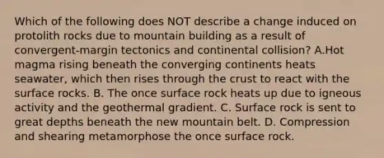 Which of the following does NOT describe a change induced on protolith rocks due to mountain building as a result of convergent-margin tectonics and continental collision? A.Hot magma rising beneath the converging continents heats seawater, which then rises through the crust to react with the surface rocks. B. The once surface rock heats up due to igneous activity and the geothermal gradient. C. Surface rock is sent to great depths beneath the new mountain belt. D. Compression and shearing metamorphose the once surface rock.