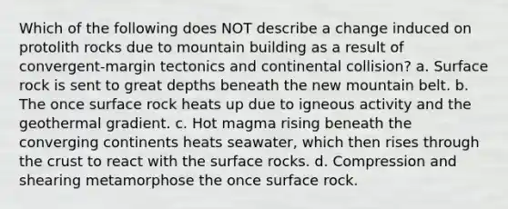 Which of the following does NOT describe a change induced on protolith rocks due to mountain building as a result of convergent-margin tectonics and continental collision? a. Surface rock is sent to great depths beneath the new mountain belt. b. The once surface rock heats up due to igneous activity and the geothermal gradient. c. Hot magma rising beneath the converging continents heats seawater, which then rises through the crust to react with the surface rocks. d. Compression and shearing metamorphose the once surface rock.