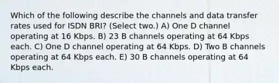 Which of the following describe the channels and data transfer rates used for ISDN BRI? (Select two.) A) One D channel operating at 16 Kbps. B) 23 B channels operating at 64 Kbps each. C) One D channel operating at 64 Kbps. D) Two B channels operating at 64 Kbps each. E) 30 B channels operating at 64 Kbps each.