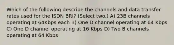 Which of the following describe the channels and data transfer rates used for the ISDN BRI? (Select two.) A) 23B channels operating at 64Kbps each B) One D channel operating at 64 Kbps C) One D channel operating at 16 Kbps D) Two B channels operating at 64 Kbps