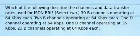 Which of the following describe the channels and data transfer rates used for ISDN BRI? (Select two.) 30 B channels operating at 64 Kbps each. Two B channels operating at 64 Kbps each. One D channel operating at 64 Kbps. One D channel operating at 16 Kbps. 23 B channels operating at 64 Kbps each.