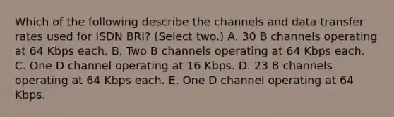 Which of the following describe the channels and data transfer rates used for ISDN BRI? (Select two.) A. 30 B channels operating at 64 Kbps each. B. Two B channels operating at 64 Kbps each. C. One D channel operating at 16 Kbps. D. 23 B channels operating at 64 Kbps each. E. One D channel operating at 64 Kbps.