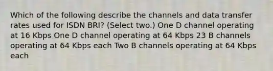 Which of the following describe the channels and data transfer rates used for ISDN BRI? (Select two.) One D channel operating at 16 Kbps One D channel operating at 64 Kbps 23 B channels operating at 64 Kbps each Two B channels operating at 64 Kbps each