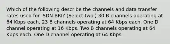 Which of the following describe the channels and data transfer rates used for ISDN BRI? (Select two.) 30 B channels operating at 64 Kbps each. 23 B channels operating at 64 Kbps each. One D channel operating at 16 Kbps. Two B channels operating at 64 Kbps each. One D channel operating at 64 Kbps.