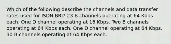 Which of the following describe the channels and data transfer rates used for ISDN BRI? 23 B channels operating at 64 Kbps each. One D channel operating at 16 Kbps. Two B channels operating at 64 Kbps each. One D channel operating at 64 Kbps. 30 B channels operating at 64 Kbps each.