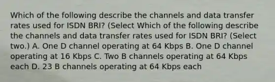 Which of the following describe the channels and data transfer rates used for ISDN BRI? (Select Which of the following describe the channels and data transfer rates used for ISDN BRI? (Select two.) A. One D channel operating at 64 Kbps B. One D channel operating at 16 Kbps C. Two B channels operating at 64 Kbps each D. 23 B channels operating at 64 Kbps each