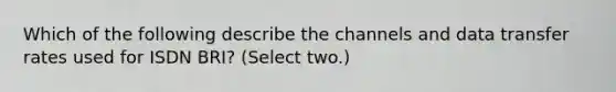 Which of the following describe the channels and data transfer rates used for ISDN BRI? (Select two.)